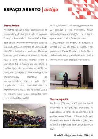 91LibreOffice Magazine – Junho 2016 |
ESPAÇO ABERTO | artigo
O Flisol/DF teve 222 visitantes, presentes em
23 palestras e seis minicursos. Foram
disponibilizadas distribuições de sistemas
operacionais do Mint, Fedora, Ubuntu.
A organização do FLISOL/DF agradece a
direção da FGA por ceder o espaço, e aos
professores Paulo Meirelles e Carla Rocha
assim como todos que colaboraram direta e
indiretamente para a realização do evento.
Distrito FederalDistrito Federal
No Distrito Federal, o Flisol aconteceu na na
Universidade de Brasília (UnB) no campus
Gama, na Faculdade do Gama (UnB – FGA).
Esta edição teve como coordenador geral no
Distrito Federal, um membro da Comunidade
LibreOffice brasileira – Henderson Matsuura
Sanches, que é um estudante de mestrado da
FGA, e que palestrou falando sobre o
LibreOffice 5.1. A história do LibreOffice, o
padrão Open Document Format (ODF), as
novidades, correções, citações de engenharia
implementadas, melhorias na
interoperabilidade com a suíte office
proprietária, novas funcionalidades e
implementações realizadas no Writer, Calc e
no Impress, foram temas abordados, bem
como o LibreOffice portátil. Vale do JaguaribeVale do Jaguaribe
Em Russas (CE), mais de 400 participantes, 17
oficineiros e 30 pessoas envolvidas na
organização, o Flisol foi coordenado pelo
graduando em Ciência da Computação pela
Universidade Federal do Ceará (UFC), Yan
Vancelis, e organizado pela Comunidade Vale
Livre.
Foto/Divulgação: Flisol Brasília/DF
Foto/Divulgação: Flisol Brasília/DF
 