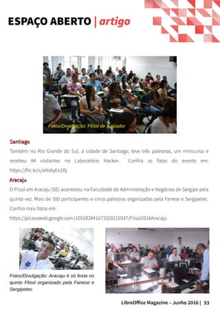 93LibreOffice Magazine – Junho 2016 |
ESPAÇO ABERTO | artigo
SantiagoSantiago
Também no Rio Grande do Sul, a cidade de Santiago, teve três palestras, um minicurso e
recebeu 84 visitantes no Laboratório Hacker. Confira as fotos do evento em:
https://flic.kr/s/aHskyEe1Rj
AracajuAracaju
O Flisol em Aracaju (SE) aconteceu na Faculdade de Administração e Negócios de Sergipe pela
quinta vez. Mais de 100 participantes e cinco palestras organizadas pela Fanese e Sergipetec.
Confira mais fotos em:
https://picasaweb.google.com/105182841673320219337/Flisol2016Aracaju
Fotos/Divulgação: Aracaju é só festa no
quinto Flisol organizado pela Fanese e
Sergipetec
Fotos/Divulgação: Flisol de Salvador
 