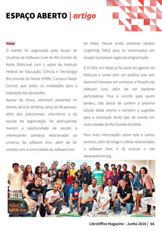 94LibreOffice Magazine – Junho 2016 |
ESPAÇO ABERTO | artigo
NatalNatal
O evento foi organizado pelo Grupo de
Usuários de Software Livre do Rio Grande do
Norte (PotiLivre) com o apoio do Instituto
Federal de Educação, Ciência e Tecnologia
Rio Grande do Norte (IFRN), Campus Natal
Central, que cedeu as instalações para a
realização das atividades.
Apesar da chuva, estiveram presentes no
evento, de 8 às 18 horas, cerca de 40 pessoas,
além dos palestrantes, voluntários e da
equipe da organização. Os participantes
tiveram a oportunidade de assistir a
interessantes palestras relacionadas ao
universo do software livre, além de ter
contato com a comunidade de software livre
de Natal. Houve ainda palestras rápidas
(Lightning Talks) para os interessados em
ocupar os espaços vagos da programação.
O FLISOL em Natal já faz parte da agenda do
PotiLivre e conta com um público que tem
bastante interesse em conhecer a filosofia do
software livre, além de ser bastante
participativo. Fica o convite para quem
perdeu, não deixar de conferir a próxima
edição deste evento e também a sugestão
para a realização deste tipo de evento em
mais cidades do Rio Grande do Norte.
Para mais informações sobre este e outros
eventos, além de blogs e vídeos relacionados
a software livre, é só acessar o site
www.potilivre.org.
 