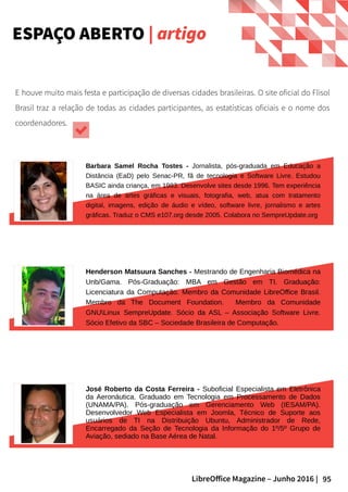 95LibreOffice Magazine – Junho 2016 |
ESPAÇO ABERTO | artigo
E houve muito mais festa e participação de diversas cidades brasileiras. O site oficial do Flisol
Brasil traz a relação de todas as cidades participantes, as estatísticas oficiais e o nome dos
coordenadores.
Barbara Samel Rocha Tostes - Jornalista, pós-graduada em Educação a
Distância (EaD) pelo Senac-PR, fã de tecnologia e Software Livre. Estudou
BASIC ainda criança, em 1983. Desenvolve sites desde 1996. Tem experiência
na área de artes gráficas e visuais, fotografia, web, atua com tratamento
digital, imagens, edição de áudio e vídeo, software livre, jornalismo e artes
gráficas. Traduz o CMS e107.org desde 2005. Colabora no SempreUpdate.org
José Roberto da Costa Ferreira - Suboficial Especialista em Eletrônica
da Aeronáutica. Graduado em Tecnologia em Processamento de Dados
(UNAMA/PA). Pós-graduação em Gerenciamento Web (IESAM/PA).
Desenvolvedor Web Especialista em Joomla, Técnico de Suporte aos
usuários de TI na Distribuição Ubuntu, Administrador de Rede,
Encarregado da Seção de Tecnologia da Informação do 1º/5º Grupo de
Aviação, sediado na Base Aérea de Natal.
Henderson Matsuura Sanches - Mestrando de Engenharia Biomédica na
Unb/Gama. Pós-Graduação: MBA em Gestão em TI. Graduação:
Licenciatura da Computação. Membro da Comunidade LibreOffice Brasil.
Membro da The Document Foundation. Membro da Comunidade
GNULinux SempreUpdate. Sócio da ASL – Associação Software Livre.
Sócio Efetivo da SBC – Sociedade Brasileira de Computação.
 