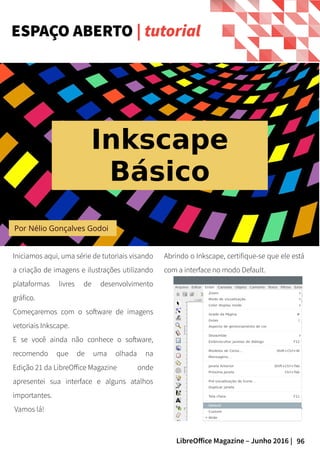 96LibreOffice Magazine – Junho 2016 |
Por Nélio Gonçalves Godoi
Iniciamos aqui, uma série de tutoriais visando
a criação de imagens e ilustrações utilizando
plataformas livres de desenvolvimento
gráfico.
Começaremos com o software de imagens
vetoriais Inkscape.
E se você ainda não conhece o software,
recomendo que de uma olhada na
Edição 21 da LibreOffice Magazine onde
apresentei sua interface e alguns atalhos
importantes.
Vamos lá!
Abrindo o Inkscape, certifique-se que ele está
com a interface no modo Default.
ESPAÇO ABERTO | tutorial
Inkscape
Básico
 