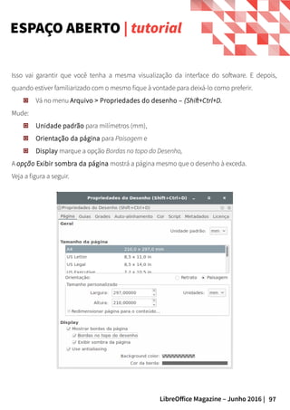 97LibreOffice Magazine – Junho 2016 |
Isso vai garantir que você tenha a mesma visualização da interface do software. E depois,
quando estiver familiarizado com o mesmo fique à vontade para deixá-lo como preferir.
Vá no menu Arquivo > Propriedades do desenho – (Shift+Ctrl+D.
Mude:
Unidade padrão para milímetros (mm),
Orientação da página para Paisagem e
Display marque a opção Bordas no topo do Desenho,
A opção Exibir sombra da página mostrá a página mesmo que o desenho à exceda.
Veja a figura a seguir.
ESPAÇO ABERTO | tutorial
 