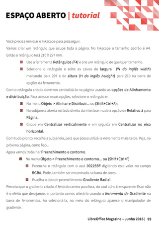 99LibreOffice Magazine – Junho 2016 |
Você precisa reiniciar o Inkscape para prosseguir.
Vamos criar um retângulo que ocupe toda a página. No Inkscape o tamanho padrão é A4.
Então o retângulo terá 210 X 297 mm.
Use a ferramenta Retângulos (F4) e crie um retângulo de qualquer tamanho.
Selecione o retângulo e edite as caixas de largura (W do inglês width)
marcando para 297 e de altura (H do inglês heidght) para 210 na barra de
opções da ferramenta.
Com o retângulo criado, devemos centralizá-lo na página usando as opções de Alinhamento
e distribuição. Para acessar essas opções, selecione o retângulo e:
No menu Objeto > Alinhar e Distribuir... ou (Shift+Ctrl+A);
Na subjanela aberta no lado direito da interface mude a opção de Relativo à para
Página;
Clique em Centralizar verticalmente e em seguida em Centralizar no eixo
horizontal.
Com tudo pronto, recolha a subjanela, para que possa utilizá-la novamente mais tarde. Veja, na
próxima página, como ficou.
Agora vamos trabalhar Preenchimento e contorno.
No menu Objeto > Preenchimento e contorno... ou (Shift+Ctrl+F)
Preencha o retângulo com o azul 002255ff digitando este valor no campo
RGBA. Pode, também ser encontrado na barra de cores.
Escolha o tipo de preenchimento Gradiente Radial.
Perceba que o gradiente criado, é feito do centro para fora, do azul até o transparente. Esse não
é o efeito que desejamos e, portanto vamos alterá-lo usando a ferramenta de Gradiente na
barra de ferramentas. Ao selecioná-la, no meio do retângulo aparece o manipulador de
gradiente.
ESPAÇO ABERTO | tutorial
 