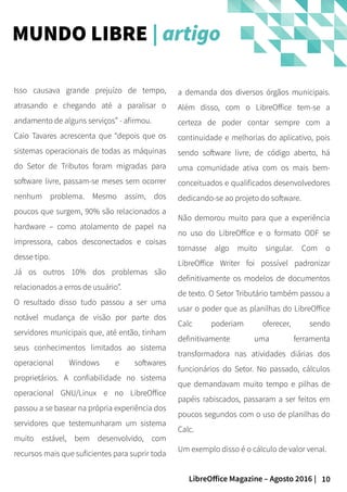 10LibreOffice Magazine – Agosto 2016 |
MUNDO LIBRE | artigo
Isso causava grande prejuízo de tempo,
atrasando e chegando até a paralisar o
andamento de alguns serviços” - afirmou.
Caio Tavares acrescenta que “depois que os
sistemas operacionais de todas as máquinas
do Setor de Tributos foram migradas para
software livre, passam-se meses sem ocorrer
nenhum problema. Mesmo assim, dos
poucos que surgem, 90% são relacionados a
hardware – como atolamento de papel na
impressora, cabos desconectados e coisas
desse tipo.
Já os outros 10% dos problemas são
relacionados a erros de usuário”.
O resultado disso tudo passou a ser uma
notável mudança de visão por parte dos
servidores municipais que, até então, tinham
seus conhecimentos limitados ao sistema
operacional Windows e softwares
proprietários. A confiabilidade no sistema
operacional GNU/Linux e no LibreOffice
passou a se basear na própria experiência dos
servidores que testemunharam um sistema
muito estável, bem desenvolvido, com
recursos mais que suficientes para suprir toda
a demanda dos diversos órgãos municipais.
Além disso, com o LibreOffice tem-se a
certeza de poder contar sempre com a
continuidade e melhorias do aplicativo, pois
sendo software livre, de código aberto, há
uma comunidade ativa com os mais bem-
conceituados e qualificados desenvolvedores
dedicando-se ao projeto do software.
Não demorou muito para que a experiência
no uso do LibreOffice e o formato ODF se
tornasse algo muito singular. Com o
LibreOffice Writer foi possível padronizar
definitivamente os modelos de documentos
de texto. O Setor Tributário também passou a
usar o poder que as planilhas do LibreOffice
Calc poderiam oferecer, sendo
definitivamente uma ferramenta
transformadora nas atividades diárias dos
funcionários do Setor. No passado, cálculos
que demandavam muito tempo e pilhas de
papéis rabiscados, passaram a ser feitos em
poucos segundos com o uso de planilhas do
Calc.
Um exemplo disso é o cálculo de valor venal.
 