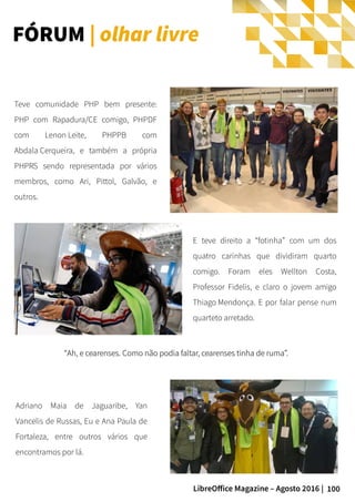 100LibreOffice Magazine – Agosto 2016 |
““Ah, e cearenses. Como não podia faltar, cearenses tinha de ruma”.Ah, e cearenses. Como não podia faltar, cearenses tinha de ruma”.
Teve comunidade PHP bem presente:
PHP com Rapadura/CE comigo, PHPDF
com Lenon Leite, PHPPB com
Abdala Cerqueira, e também a própria
PHPRS sendo representada por vários
membros, como Ari, Pittol, Galvão, e
outros.
FÓRUM | olhar livre
E teve direito a “fotinha” com um dos
quatro carinhas que dividiram quarto
comigo. Foram eles Wellton Costa,
Professor Fidelis, e claro o jovem amigo
Thiago Mendonça. E por falar pense num
quarteto arretado.
Adriano Maia de Jaguaribe, Yan
Vancelis de Russas, Eu e Ana Paula de
Fortaleza, entre outros vários que
encontramos por lá.
 