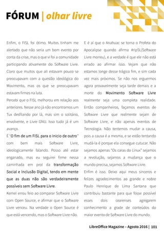 101LibreOffice Magazine – Agosto 2016 |
E é aí que o Anahuac se torna o Profeta do
Apocalipse quando afirma #ripSL(Software
Livre morreu), e a verdade é que ele não está
errado ao afirmar isso. Vejam que não
estamos longe desse trágico fim, e sim cada
vez mais próximos. Se não nos erguermos
agora provavelmente seja tarde demais e a
morte do Movimento Software Livre
realmente seja uma completa realidade.
Então companheiros, façamos eventos de
Software Livre que realmente sejam de
Software Livre, e não apenas eventos de
Tecnologia. Não tentemos mudar a causa,
pois a causa é a mesma, e se estão tentando
mudá-la é porque ela consegue cutucar. Não
sejamos apenas “Os caras do Linux” sejamos
a revolução, sejamos a mudança que o
mundo precisa, sejamos Software Livre.
Enfim é isso. Deixo aqui meus sinceros e
felizes agradecimentos ao grande e nobre
Paulo Henrique de Lima Santana que
contribuiu bastante para que fosse possível
esses dois cearenses agregarem
conhecimento a grade de conteúdos do
maior evento de Software Livre do mundo.
Enfim, o FISL foi ótimo. Muitos tinham me
alertado que não seria um bom evento por
conta da crise, mas o que vi foi a comunidade
participando ativamente do Software Livre.
Claro que muitos que ali estavam pouco se
preocupavam com a questão ideológica do
Movimento, mas os que se preocupavam
estavam firmes na luta.
Percebi que o FISL melhorou em relação aos
anteriores. Nesse ano já não encontramos um
Tux desfilando por lá, mas sim o solitário,
envolvente, e Livre GNU. Isso tudo já é um
avanço.
É “O fim de um FISL para o inicio de outro”
com bem mais Software Livre,
ideologicamente falando. Posso até estar
enganado, mas eu seguirei firme nessa
caminhada em prol da transformação
Social e Inclusão Digital, tendo em mente
que as duas não são verdadeiramente
possíveis sem Software Livre.
Kemel errou feio ao comparar Software Livre
com Open Source, e afirmar que o Software
Livre venceu. Na verdade o Open Source é
que está vencendo, mas o Software Livre não.
FÓRUM | olhar livre
 
