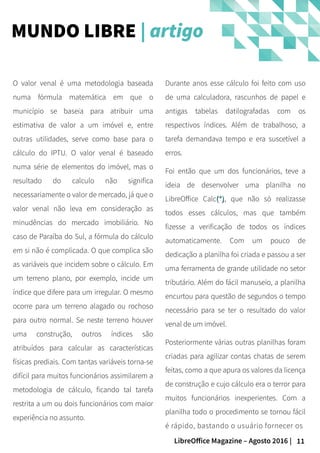11LibreOffice Magazine – Agosto 2016 |
Durante anos esse cálculo foi feito com uso
de uma calculadora, rascunhos de papel e
antigas tabelas datilografadas com os
respectivos índices. Além de trabalhoso, a
tarefa demandava tempo e era suscetível a
erros.
Foi então que um dos funcionários, teve a
ideia de desenvolver uma planilha no
LibreOffice Calc(*)(*), que não só realizasse
todos esses cálculos, mas que também
fizesse a verificação de todos os índices
automaticamente. Com um pouco de
dedicação a planilha foi criada e passou a ser
uma ferramenta de grande utilidade no setor
tributário. Além do fácil manuseio, a planilha
encurtou para questão de segundos o tempo
necessário para se ter o resultado do valor
venal de um imóvel.
Posteriormente várias outras planilhas foram
criadas para agilizar contas chatas de serem
feitas, como a que apura os valores da licença
de construção e cujo cálculo era o terror para
muitos funcionários inexperientes. Com a
planilha todo o procedimento se tornou fácil
é rápido, bastando o usuário fornecer os
O valor venal é uma metodologia baseada
numa fórmula matemática em que o
município se baseia para atribuir uma
estimativa de valor a um imóvel e, entre
outras utilidades, serve como base para o
cálculo do IPTU. O valor venal é baseado
numa série de elementos do imóvel, mas o
resultado do calculo não significa
necessariamente o valor de mercado, já que o
valor venal não leva em consideração as
minudências do mercado imobiliário. No
caso de Paraíba do Sul, a fórmula do cálculo
em si não é complicada. O que complica são
as variáveis que incidem sobre o cálculo. Em
um terreno plano, por exemplo, incide um
índice que difere para um irregular. O mesmo
ocorre para um terreno alagado ou rochoso
para outro normal. Se neste terreno houver
uma construção, outros índices são
atribuídos para calcular as características
físicas prediais. Com tantas variáveis torna-se
difícil para muitos funcionários assimilarem a
metodologia de cálculo, ficando tal tarefa
restrita a um ou dois funcionários com maior
experiência no assunto.
MUNDO LIBRE | artigo
 