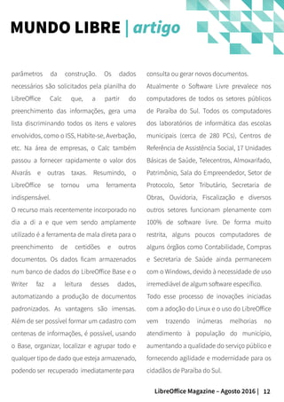 12LibreOffice Magazine – Agosto 2016 |
consulta ou gerar novos documentos.
Atualmente o Software Livre prevalece nos
computadores de todos os setores públicos
de Paraíba do Sul. Todos os computadores
dos laboratórios de informática das escolas
municipais (cerca de 280 PCs), Centros de
Referência de Assistência Social, 17 Unidades
Básicas de Saúde, Telecentros, Almoxarifado,
Patrimônio, Sala do Empreendedor, Setor de
Protocolo, Setor Tributário, Secretaria de
Obras, Ouvidoria, Fiscalização e diversos
outros setores funcionam plenamente com
100% de software livre. De forma muito
restrita, alguns poucos computadores de
alguns órgãos como Contabilidade, Compras
e Secretaria de Saúde ainda permanecem
com o Windows, devido à necessidade de uso
irremediável de algum software específico.
Todo esse processo de inovações iniciadas
com a adoção do Linux e o uso do LibreOffice
vem trazendo inúmeras melhorias no
atendimento à população do município,
aumentando a qualidade do serviço público e
fornecendo agilidade e modernidade para os
cidadãos de Paraíba do Sul.
parâmetros da construção. Os dados
necessários são solicitados pela planilha do
LibreOffice Calc que, a partir do
preenchimento das informações, gera uma
lista discriminando todos os itens e valores
envolvidos, como o ISS, Habite-se, Averbação,
etc. Na área de empresas, o Calc também
passou a fornecer rapidamente o valor dos
Alvarás e outras taxas. Resumindo, o
LibreOffice se tornou uma ferramenta
indispensável.
O recurso mais recentemente incorporado no
dia a di a e que vem sendo amplamente
utilizado é a ferramenta de mala direta para o
preenchimento de certidões e outros
documentos. Os dados ficam armazenados
num banco de dados do LibreOffice Base e o
Writer faz a leitura desses dados,
automatizando a produção de documentos
padronizados. As vantagens são imensas.
Além de ser possível formar um cadastro com
centenas de informações, é possível, usando
o Base, organizar, localizar e agrupar todo e
qualquer tipo de dado que esteja armazenado,
podendo ser recuperado imediatamente para
MUNDO LIBRE | artigo
 