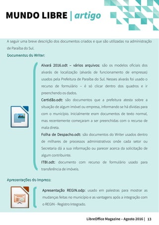 13LibreOffice Magazine – Agosto 2016 |
A seguir uma breve descrição dos documentos criados e que são utilizadas na administração
de Paraíba do Sul.
Documentos do Writer:Documentos do Writer:
Alvará 2016.odt – vários arquivos: são os modelos oficiais dos
alvarás de localização (alvarás de funcionamento de empresas)
usados pela Prefeitura de Paraíba do Sul. Nesses alvarás foi usado o
recurso de formulário – é só clicar dentro dos quadros e ir
preenchendo os dados.
Certidão.odt: são documentos que a prefeitura atesta sobre a
situação de algum imóvel ou empresa, informando se há dívidas para
com o município. Inicialmente eram documentos de texto normal,
mas recentemente começaram a ser preenchidas com o recurso de
mala direta.
Folha de Despacho.odt: são documentos do Writer usados dentro
de milhares de processos administrativos onde cada setor ou
Secretaria dá a sua informação ou parecer acerca da solicitação de
algum contribuinte.
ITBI.odt: documento com recurso de formulário usado para
transferência de imóveis.
MUNDO LIBRE | artigo
Apresentações do Impress:Apresentações do Impress:
Apresentação REGIN.odp: usado em palestras para mostrar as
mudanças feitas no município e as vantagens após a integração com
o REGIN - Registro Integrado.
 
