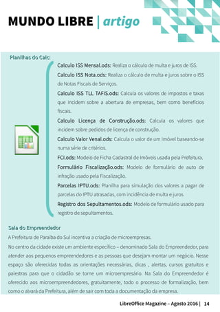 14LibreOffice Magazine – Agosto 2016 |
MUNDO LIBRE | artigo
Calculo ISS Mensal.ods: Realiza o cálculo de multa e juros de ISS.
Calculo ISS Nota.ods: Realiza o cálculo de multa e juros sobre o ISS
de Notas Fiscais de Serviços.
Calculo ISS TLL TAFIS.ods: Calcula os valores de impostos e taxas
que incidem sobre a abertura de empresas, bem como benefícios
fiscais.
Calculo Licença de Construção.ods: Calcula os valores que
incidem sobre pedidos de licença de construção.
Calculo Valor Venal.ods: Calcula o valor de um imóvel baseando-se
numa série de critérios.
FCI.ods: Modelo de Ficha Cadastral de Imóveis usada pela Prefeitura.
Formulário Fiscalização.ods: Modelo de formulário de auto de
infração usado pela Fiscalização.
Parcelas IPTU.ods: Planilha para simulação dos valores a pagar de
parcelas do IPTU atrasadas, com incidência de multa e juros.
Registro dos Sepultamentos.ods: Modelo de formulário usado para
registro de sepultamentos.
Planilhas do Calc:Planilhas do Calc:
Sala do EmpreendedorSala do Empreendedor
A Prefeitura de Paraíba do Sul incentiva a criação de microempresas.
No centro da cidade existe um ambiente específico – denominado Sala do Empreendedor, para
atender aos pequenos empreendedores e as pessoas que desejam montar um negócio. Nesse
espaço são oferecidas todas as orientações necessárias, dicas , alertas, cursos gratuitos e
palestras para que o cidadão se torne um microempresário. Na Sala do Empreendedor é
oferecido aos microempreendedores, gratuitamente, todo o processo de formalização, bem
como o alvará da Prefeitura, além de sair com toda a documentação da empresa.
 