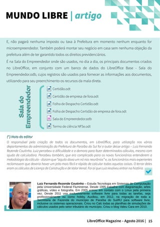 15LibreOffice Magazine – Agosto 2016 |
E, não pagará nenhuma imposto ou taxa à Prefeitura em momento nenhum enquanto for
microempreendedor. Também poderá montar seu negócio em casa sem nenhuma objeção da
prefeitura além de ter garantido todos os direitos previdenciários.
É na Sala do Empreendedor onde são usados, no dia a dia, os principais documentos criados
no LibreOffice, em conjunto com um banco de dados do LibreOffice Base - Sala do
Empreendedor.odb, cujos registros são usados para fornecer as informações aos documentos,
utilizando para seu preenchimento os recursos da mala direta.
MUNDO LIBRE | artigoSaladoSalado
EmpreendedorEmpreendedor
(*) Nota do editor(*) Nota do editor
O responsável pela criação de todos os documentos, em LibreOffice, para utilização nos vários
departamentos da administração da Prefeitura de Paraíba do Sul foi o autor desse artigo – Luiz Fernando
Rezende Coutinho. Luiz percebeu a dificuldade e a demora para fazer determinados cálculos, mesmo com
ajuda de calculadora. Percebeu também, que era complicado para os novos funcionários entenderem a
metodologia do cálculo - diziam que “aquilo dava um nó nos neurônios” e, os funcionários mais experientes
reclamavam que deveria haver um jeito mais fácil e rápido de calcular todas aquelas coisas. O terror deles
eram os cálculos de Licença de Construção e de Valor Venal. Foi aí que Luiz resolveu entrar na história.
FOTO
Luiz Fernando Rezende Coutinho – Estuda Tecnologia em Sistemas de Computação
pela Universidade Federal Fluminense. Desde 1995 trabalha com diagramação, artes
gráficas, vídeo e fotografia. Em 2005 entrou em contato com o Linux pela primeira
vez. Desde 2011 usa exclusivamente software livre para todas as tarefas, seja
profissionalmente ou como hobby. Auxiliou, em 2012, na migração de toda a
Secretaria de Fazenda do município de Paraíba do Sul/RJ para software livre,
inclusive os sistemas operacionais. Criou no Calc todas as planilhas de simulações de
cálculos usados pelo setor tributário do município. Criou o blog Valeu Cara em 2010.
 