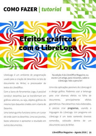 16LibreOffice Magazine – Agosto 2016 |
COMO FAZER | tutorial
Por Gilvan Vilarim
LibreLogo é um ambiente de programação
usado para a criação de desenhos na tela de
documento do Writer, o processador de
textos do LibreOffice.
Com a barra de ferramentas Logo, é possível
construir desenhos que se transformam em
gráficos vetoriais, ou seja, objetos gráficos do
mesmo tipo daqueles criados com a barra de
Desenho.
Uma tartaruguinha funciona como um cursor
de onde saem os desenhos. Uma vez prontos,
basta selecionar e aproveitar o resultado em
outros documentos.
NaNa edição 4 da LibreOffice Magazineedição 4 da LibreOffice Magazine, eu, eu
escrevi um artigo, para iniciantes, sobre oescrevi um artigo, para iniciantes, sobre o
LibreLogo. Vale a pena ler!LibreLogo. Vale a pena ler!
Efeitos gráficos
com o LibreLogo
Uma das aplicações possíveis do LibreLogo é
o design gráfico. Podemos usar a tartaruga
para criar diversos efeitos na folha de
documento, principalmente efeitos
geométricos. Para desenhos mais elaborados,
é preciso criar programas, usando a
linguagem do LibreLogo. Um programa em
LibreLogo é um texto contendo diversos
comandos, colocado dentro de um
documento vazio do Writer.
 