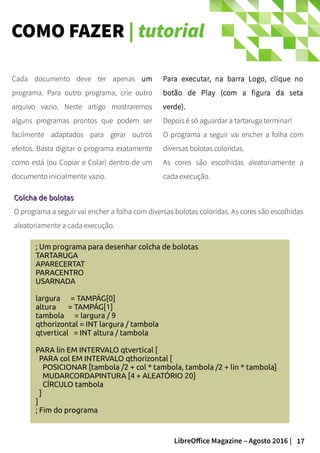 17LibreOffice Magazine – Agosto 2016 |
COMO FAZER | tutorial
Para executar, na barra Logo, clique no
botão de Play (com a figura da seta
verde).
Depois é só aguardar a tartaruga terminar!
O programa a seguir vai encher a folha com
diversas bolotas coloridas.
As cores são escolhidas aleatoriamente a
cada execução.
Cada documento deve ter apenas um
programa. Para outro programa, crie outro
arquivo vazio. Neste artigo mostraremos
alguns programas prontos que podem ser
facilmente adaptados para gerar outros
efeitos. Basta digitar o programa exatamente
como está (ou Copiar e Colar) dentro de um
documento inicialmente vazio.
; Um programa para desenhar colcha de bolotas
TARTARUGA
APARECERTAT
PARACENTRO
USARNADA
largura = TAMPÁG[0]
altura = TAMPÁG[1]
tambola = largura / 9
qthorizontal = INT largura / tambola
qtvertical = INT altura / tambola
PARA lin EM INTERVALO qtvertical [
PARA col EM INTERVALO qthorizontal [
POSICIONAR [tambola /2 + col * tambola, tambola /2 + lin * tambola]
MUDARCORDAPINTURA [4 + ALEATÓRIO 20]
CÍRCULO tambola
]
]
; Fim do programa
Colcha de bolotasColcha de bolotas
O programa a seguir vai encher a folha com diversas bolotas coloridas. As cores são escolhidas
aleatoriamente a cada execução.
 