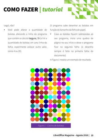 18LibreOffice Magazine – Agosto 2016 |
COMO FAZER | tutorial
O programa sabe desenhar as bolotas em
função do tamanho da folha de papel.
● Caso as bolotas fiquem sobrepostas ao
seu programa, insira uma quebra de
página no seu início e deixe o programa
ficar na segunda folha (o desenho
sempre é feito na primeira folha do
documento).
A Figura 1 mostra um exemplo de resultado.
Legal, não?
● Você pode alterar a quantidade de
bolotas alterando a linha do programa
que contém o cálculo largura / 9 (o 9 é a
quantidade de bolotas em uma linha da
folha; experimente colocar outro valor,
como 4 ou 20).
Figura 1 – Colcha de bolotas
 