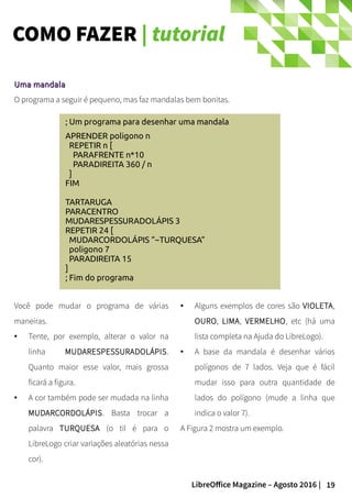 19LibreOffice Magazine – Agosto 2016 |
COMO FAZER | tutorial
; Um programa para desenhar uma mandala
APRENDER poligono n
REPETIR n [
PARAFRENTE n*10
PARADIREITA 360 / n
]
FIM
TARTARUGA
PARACENTRO
MUDARESPESSURADOLÁPIS 3
REPETIR 24 [
MUDARCORDOLÁPIS “~TURQUESA”
poligono 7
PARADIREITA 15
]
; Fim do programa
Uma mandalaUma mandala
O programa a seguir é pequeno, mas faz mandalas bem bonitas.
● Alguns exemplos de cores são VIOLETA,
OURO, LIMA, VERMELHO, etc (há uma
lista completa na Ajuda do LibreLogo).
● A base da mandala é desenhar vários
polígonos de 7 lados. Veja que é fácil
mudar isso para outra quantidade de
lados do polígono (mude a linha que
indica o valor 7).
A Figura 2 mostra um exemplo.
Você pode mudar o programa de várias
maneiras.
● Tente, por exemplo, alterar o valor na
linha MUDARESPESSURADOLÁPIS.
Quanto maior esse valor, mais grossa
ficará a figura.
● A cor também pode ser mudada na linha
MUDARCORDOLÁPIS. Basta trocar a
palavra TURQUESA (o til é para o
LibreLogo criar variações aleatórias nessa
cor).
 
