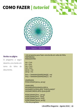 20LibreOffice Magazine – Agosto 2016 |
COMO FAZER | tutorial
; Um programa para fazer uma borda em volta da folha
TARTARUGA
PARACENTRO
ms = 1cm
mi = 2cm
me = 3cm
md = 4cm
zerox = me
zeroy = ms
fimx = TAMANHODAPÁGINA[0] - md
fimy = TAMANHODAPÁGINA[1] – mi
USARNADA
POSICIONAR [zerox, zeroy]
USARLÁPIS
MUDARESPESSURADOLÁPIS 6
MUDARESTILODOLÁPIS “PONTILHADO”
MUDARCORDOLÁPIS QUALQUER
POSICIONAR [fimx, zeroy]
POSICIONAR [fimx, fimy]
POSICIONAR [zerox, fimy]
POSICIONAR [zerox, zeroy]
; Fim do programa
Bordas na páginaBordas na página
O programa a seguir
desenha uma borda em
torno da folha de
documento.
Figura 2 – Mandala
 