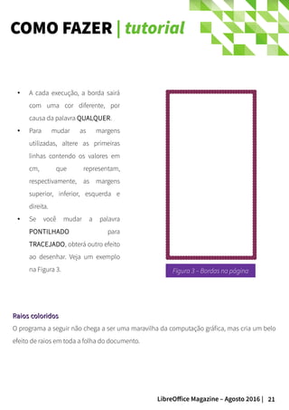 21LibreOffice Magazine – Agosto 2016 |
COMO FAZER | tutorial
Raios coloridosRaios coloridos
O programa a seguir não chega a ser uma maravilha da computação gráfica, mas cria um belo
efeito de raios em toda a folha do documento.
●
A cada execução, a borda sairá
com uma cor diferente, por
causa da palavra QUALQUER.
● Para mudar as margens
utilizadas, altere as primeiras
linhas contendo os valores em
cm, que representam,
respectivamente, as margens
superior, inferior, esquerda e
direita.
● Se você mudar a palavra
PONTILHADO para
TRACEJADO, obterá outro efeito
ao desenhar. Veja um exemplo
na Figura 3. Figura 3 – Bordas na página
 