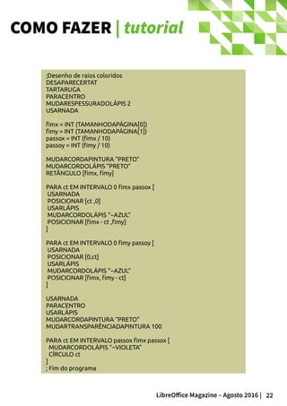 22LibreOffice Magazine – Agosto 2016 |
COMO FAZER | tutorial
;Desenho de raios coloridos
DESAPARECERTAT
TARTARUGA
PARACENTRO
MUDARESPESSURADOLÁPIS 2
USARNADA
fimx = INT (TAMANHODAPÁGINA[0])
fimy = INT (TAMANHODAPÁGINA[1])
passox = INT (fimx / 10)
passoy = INT (fimy / 10)
MUDARCORDAPINTURA “PRETO”
MUDARCORDOLÁPIS “PRETO”
RETÂNGULO [fimx, fimy]
PARA ct EM INTERVALO 0 fimx passox [
USARNADA
POSICIONAR [ct ,0]
USARLÁPIS
MUDARCORDOLÁPIS “~AZUL”
POSICIONAR [fimx - ct ,fimy]
]
PARA ct EM INTERVALO 0 fimy passoy [
USARNADA
POSICIONAR [0,ct]
USARLÁPIS
MUDARCORDOLÁPIS “~AZUL”
POSICIONAR [fimx, fimy - ct]
]
USARNADA
PARACENTRO
USARLÁPIS
MUDARCORDAPINTURA “PRETO”
MUDARTRANSPARÊNCIADAPINTURA 100
PARA ct EM INTERVALO passox fimx passox [
MUDARCORDOLÁPIS “~VIOLETA”
CÍRCULO ct
]
; Fim do programa
 
