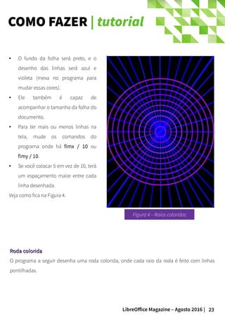 23LibreOffice Magazine – Agosto 2016 |
COMO FAZER | tutorial
● O fundo da folha será preto, e o
desenho das linhas será azul e
violeta (mexa no programa para
mudar essas cores).
● Ele também é capaz de
acompanhar o tamanho da folha do
documento.
● Para ter mais ou menos linhas na
tela, mude os comandos do
programa onde há fimx / 10 ou
fimy / 10.
● Se você colocar 5 em vez de 10, terá
um espaçamento maior entre cada
linha desenhada.
Veja como fica na Figura 4.
Roda coloridaRoda colorida
O programa a seguir desenha uma roda colorida, onde cada raio da roda é feito com linhas
pontilhadas.
Figura 4 – Raios coloridos
 