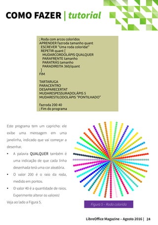24LibreOffice Magazine – Agosto 2016 |
COMO FAZER | tutorial
; Roda com arcos coloridos
APRENDER fazroda tamanho quant
ESCREVER “Uma roda colorida!”
REPETIR quant [
MUDARCORDOLÁPIS QUALQUER
PARAFRENTE tamanho
PARATRÁS tamanho
PARADIREITA 360/quant
]
FIM
TARTARUGA
PARACENTRO
DESAPARECERTAT
MUDARESPESSURADOLÁPIS 5
MUDARESTILODOLÁPIS “PONTILHADO”
fazroda 200 40
; Fim do programa
Este programa tem um capricho: ele
exibe uma mensagem em uma
janelinha, indicado que vai começar a
desenhar.
● A palavra QUALQUER também é
uma indicação de que cada linha
desenhada terá uma cor aleatória.
● O valor 200 é o raio da roda,
medido em pontos.
● O valor 40 é a quantidade de raios.
Experimente alterar os valores!
Veja ao lado a Figura 5.
Figura 5 – Roda colorida
 