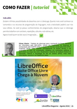 25LibreOffice Magazine – Agosto 2016 |
COMO FAZER | tutorial
Indo alémIndo além
Existem infinitas possibilidades de desenhos com o LibreLogo. Quanto mais você conhecer os
comandos e os recursos de programação da linguagem, mais criatividade poderá usar nos
seus efeitos. Se você já possui conhecimentos de programação, observe que o LibreLogo
permite trabalhar com variáveis, repetições, cálculos, sub-rotinas, etc.
Agora é você quem vai dar asas à imaginação…
Gilvan Vilarim - Tradutor do LibreLogo para o português do Brasil. Bacharel
em Informática pelo IME-UERJ, mestre em Engenharia de Sistemas e
Computação pela COPPE-UFRJ, e doutor em Serviço Social pela ESS-UFRJ.
Professor desde 1995, atuando principalmente no ensino técnico e de
graduação na área de computação; trabalhou em instituições públicas e
particulares ao longo dos anos. Atualmente é docente do Instituto Federal de
Educação, Ciência e Tecnologia do Rio de Janeiro (IFRJ). Para mais
informações, procure-o na Plataforma Lattes.
 