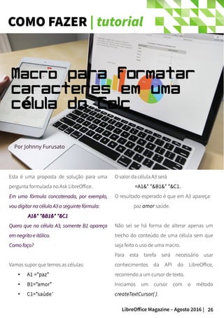 26LibreOffice Magazine – Agosto 2016 |
COMO FAZER | tutorial
Esta é uma proposta de solução para uma
pergunta formulada no Ask LibreOffice.
Em uma fórmula concatenada, por exemplo,Em uma fórmula concatenada, por exemplo,
vou digitar na célula A3 a seguinte fórmula:vou digitar na célula A3 a seguinte fórmula:
A1&" "&B1&" "&C1A1&" "&B1&" "&C1
Quero que na célula A3, somente B1 apareçaQuero que na célula A3, somente B1 apareça
em negrito e itálico.em negrito e itálico.
Como faço?Como faço?
Vamos supor que temos as células:
● A1 =”paz”
● B1=”amor”
●
C1=”saúde”
O valor da célula A3 será
=A1&" "&B1&" "&C1.
O resultado esperado é que em A3 apareça:
paz amor saúde.
Não sei se há forma de alterar apenas um
trecho do conteúdo de uma célula sem que
seja feito o uso de uma macro.
Para esta tarefa será necessário usar
conhecimentos da API do LibreOffice,
recorrendo a um cursor de texto.
Iniciamos um cursor com o método
createTextCursor( ).
Por Johnny Furusato
Macro para formatar
caracteres em uma
c lula do Calcé
 