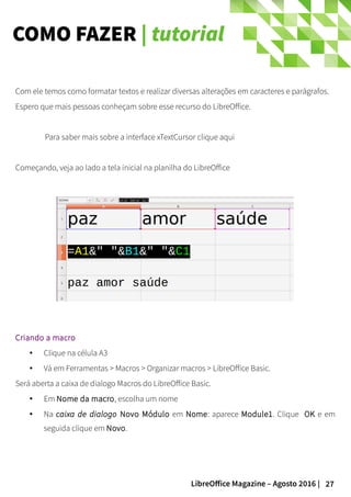 27LibreOffice Magazine – Agosto 2016 |
COMO FAZER | tutorial
Com ele temos como formatar textos e realizar diversas alterações em caracteres e parágrafos.
Espero que mais pessoas conheçam sobre esse recurso do LibreOffice.
Para saber mais sobre a interface xTextCursor clique aqui
Começando, veja ao lado a tela inicial na planilha do LibreOffice
Criando a macro
● Clique na célula A3
● Vá em Ferramentas > Macros > Organizar macros > LibreOffice Basic.
Será aberta a caixa de dialogo Macros do LibreOffice Basic.
● Em Nome da macro, escolha um nome
● Na caixa de dialogo Novo Módulo em Nome: aparece Module1. Clique OK e em
seguida clique em Novo.
 