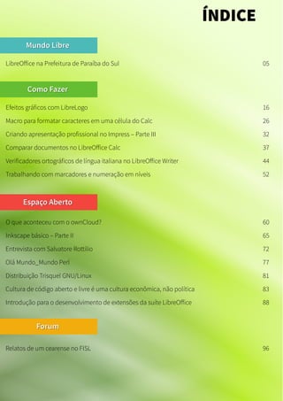 Mundo LibreMundo Libre
LibreOffice na Prefeitura de Paraíba do Sul 05
Como FazerComo Fazer
Espaço AbertoEspaço Aberto
ÍNDICE
Efeitos gráficos com LibreLogo 16
O que aconteceu com o ownCloud? 60
Macro para formatar caracteres em uma célula do Calc 26
Criando apresentação profissional no Impress – Parte III 32
Comparar documentos no LibreOffice Calc 37
Verificadores ortográficos de língua italiana no LibreOffice Writer 44
Trabalhando com marcadores e numeração em níveis 52
Inkscape básico – Parte II 65
Entrevista com Salvatore Rottilio 72
Olá Mundo_Mundo Perl 77
Distribuição Trisquel GNU/Linux 81
Cultura de código aberto e livre é uma cultura econômica, não política 83
Introdução para o desenvolvimento de extensões da suíte LibreOffice 88
ForumForum
Relatos de um cearense no FISL 96
 