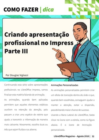 32LibreOffice Magazine – Agosto 2016 |
COMO FAZER | dica
Continuando esta série sobre apresentações
profissionais no LibreOffice Impress, vamos
finalizar esta matéria falando de animação.
As animações, quando bem aplicadas
permitem que aqueles elementos estáticos
auxiliem na retenção da atenção, pois
passam a criar uma espécie de roteiro que
ajuda a transmitir a informação de maneira
mais cativante. Novamente, escolha duas ou
três que sejam fluídas e as alterne.
Animações PersonalizadasAnimações Personalizadas
As animações personalizadas permitem criar
um efeito de transição dentro do slide e que,
quando bem escolhidas, conseguem ajudar a
manter a atenção, evitar a dispersão,
possibilitando maior chance de sucesso.
Usando a Barra Lateral do LibreOffice, basta
clicar no ícone com a estrela, como na figura
abaixo. É o ícone de Animação
personalizada.
Por Douglas Vigliazzi
Criando apresentaçãoCriando apresentação
profissional no Impressprofissional no Impress
Parte IIIParte III
 
