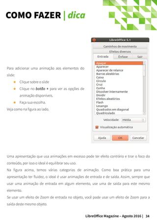 34LibreOffice Magazine – Agosto 2016 |
COMO FAZER | dica
Para adicionar uma animação aos elementos do
slide:
Clique sobre o slide
Clique no botão + para ver as opções de
animação disponíveis.
Faça sua escolha.
Veja como na figura ao lado.
Uma apresentação que usa animações em excesso pode ter efeito contrário e tirar o foco do
conteúdo, por isso o ideal é equilibrar seu uso.
Na figura acima, temos várias categorias de animação. Como boa prática para uma
apresentação ter fluidez, o ideal é usar animações de entrada e de saída. Assim, sempre que
usar uma animação de entrada em algum elemento, use uma de saída para este mesmo
elemento.
Se usar um efeito de Zoom de entrada no objeto, você pode usar um efeito de Zoom para a
saída deste mesmo objeto.
 