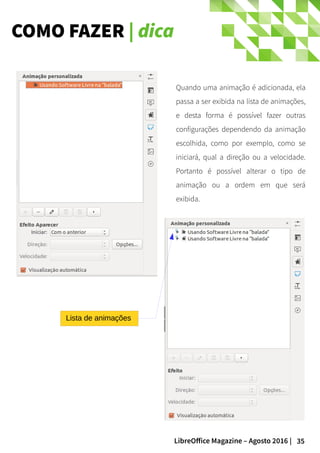 35LibreOffice Magazine – Agosto 2016 |
COMO FAZER | dica
Quando uma animação é adicionada, ela
passa a ser exibida na lista de animações,
e desta forma é possível fazer outras
configurações dependendo da animação
escolhida, como por exemplo, como se
iniciará, qual a direção ou a velocidade.
Portanto é possível alterar o tipo de
animação ou a ordem em que será
exibida.
Lista de animações
 