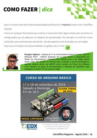 36LibreOffice Magazine – Agosto 2016 |
COMO FAZER | dica
Aqui eu encerro esta série sobre apresentações profissionais e Impressionantes com LibreOffice
Impress.
Como em qualquer ferramenta que usamos, é necessário fazer alguns testes para encontrar as
configurações que se adéquam ao objetivo da apresentação. Por exemplo, se você tem muito
conteúdo e pouco tempo para apresentar, não deve gastá-lo com transições ou animações.
Faça suas animações com personalidade e se gostou, dá um like!
Douglas Vigliazzi - Analista de TI na Universidade Estadual Paulista “Júlio de
Mesquita Filho” - UNESP, graduado em TI pela FATEC e especialista em
Redes de Computadores. Trabalha com software livre e de código aberto
desde 1998. Tem atuado no fomento para a adoção e uso de tecnologias e
padrões abertos dentro da UNESP como membro do Fórum de Software
Livre. Membro do grupo de documentação e tradução do LibreOffice para
português do Brasil. DJ nas horas de folga.
 