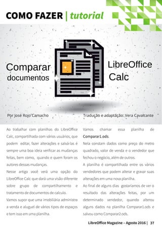37LibreOffice Magazine – Agosto 2016 |
COMO FAZER | tutorial
Ao trabalhar com planilhas do LibreOffice
Calc, compartilhada com vários usuários, que
podem editar, fazer alterações e salvá-las é
sempre uma boa ideia verificar as mudanças
feitas, bem como, quando e quem foram os
autores dessas mudanças.
Nesse artigo você verá uma opção do
LibreOffice Calc que dará uma visão diferente
sobre grupo de compartilhamento e
tratamento de documentos de calculo.
Vamos supor que uma imobiliária administra
a venda e aluguel de vários tipos de espaços
e tem isso em uma planilha.
Vamos chamar essa planilha de
Comparar1.ods.
Nela constam dados como preço do metro
quadrado, valor de venda e o vendedor que
fechou o negócio, além de outros.
A planilha é compartilhada entre os vários
vendedores que podem alterar e gravar suas
alterações em uma nova planilha.
Ao final de alguns dias gostaríamos de ver o
resultado das alterações feitas, por um
determinado vendedor, quando alterou
alguns dados na planilha Comparar1.ods e
salvou como Comparar2.ods.
Por José Rojo Camacho Tradução e adaptação: Vera Cavalcante
Comparar
documentos
LibreOffice
Calc
 