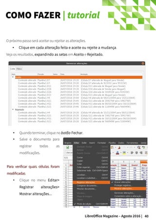 40LibreOffice Magazine – Agosto 2016 |
COMO FAZER | tutorial
O próximo passo será aceitar ou rejeitar as alterações.
● Clique em cada alteração feita e aceite ou rejeite a mudança.
Veja os resultados, expandindo as setas em Aceito e Rejeitado.
● Quando terminar, clique no botão Fechar.
● Salve o documento para
registrar todas as
modificações.
Para verificar quais células foramPara verificar quais células foram
modificadasmodificadas
● Clique no menu Editar>
Registrar alterações>
Mostrar alterações...
 
