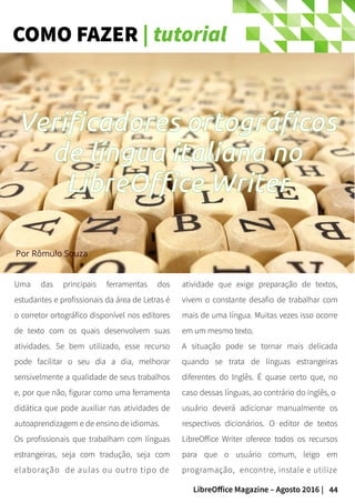 44LibreOffice Magazine – Agosto 2016 |
COMO FAZER | tutorial
Uma das principais ferramentas dos
estudantes e profissionais da área de Letras é
o corretor ortográfico disponível nos editores
de texto com os quais desenvolvem suas
atividades. Se bem utilizado, esse recurso
pode facilitar o seu dia a dia, melhorar
sensivelmente a qualidade de seus trabalhos
e, por que não, figurar como uma ferramenta
didática que pode auxiliar nas atividades de
autoaprendizagem e de ensino de idiomas.
Os profissionais que trabalham com línguas
estrangeiras, seja com tradução, seja com
elaboração de aulas ou outro tipo de
atividade que exige preparação de textos,
vivem o constante desafio de trabalhar com
mais de uma língua. Muitas vezes isso ocorre
em um mesmo texto.
A situação pode se tornar mais delicada
quando se trata de línguas estrangeiras
diferentes do Inglês. É quase certo que, no
caso dessas línguas, ao contrário do inglês, o
usuário deverá adicionar manualmente os
respectivos dicionários. O editor de textos
LibreOffice Writer oferece todos os recursos
para que o usuário comum, leigo em
programação, encontre, instale e utilize
Por Rômulo Souza
Verificadores ortográficos
de língua italiana no
LibreOffice Writer
 