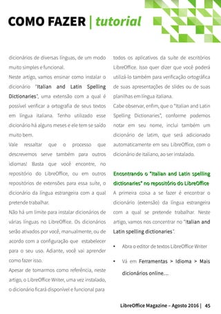 45LibreOffice Magazine – Agosto 2016 |
COMO FAZER | tutorial
todos os aplicativos da suíte de escritórios
LibreOffice. Isso quer dizer que você poderá
utilizá-lo também para verificação ortográfica
de suas apresentações de slides ou de suas
planilhas em língua italiana.
Cabe observar, enfim, que o “Italian and Latin
Spelling Dictionaries”, conforme podemos
notar em seu nome, inclui também um
dicionário de latim, que será adicionado
automaticamente em seu LibreOffice, com o
dicionário de italiano, ao ser instalado.
Encontrando o “Italian and Latin spellingEncontrando o “Italian and Latin spelling
dictionaries” no repositório do LibreOfficedictionaries” no repositório do LibreOffice
A primeira coisa a se fazer é encontrar o
dicionário (extensão) da língua estrangeira
com a qual se pretende trabalhar. Neste
artigo, vamos nos concentrar no “Italian and
Latin spelling dictionaries”.
● Abra o editor de textos LibreOffice Writer
● Vá em Ferramentas > Idioma > Mais
dicionários online…
dicionários de diversas línguas, de um modo
muito simples e funcional.
Neste artigo, vamos ensinar como instalar o
dicionário “Italian and Latin Spelling
Dictionaries”, uma extensão com a qual é
possível verificar a ortografia de seus textos
em língua italiana. Tenho utilizado esse
dicionário há alguns meses e ele tem se saído
muito bem.
Vale ressaltar que o processo que
descrevemos serve também para outros
idiomas! Basta que você encontre, no
repositório do LibreOffice, ou em outros
repositórios de extensões para essa suíte, o
dicionário da língua estrangeira com a qual
pretende trabalhar.
Não há um limite para instalar dicionários de
várias línguas no LibreOffice. Os dicionários
serão ativados por você, manualmente, ou de
acordo com a configuração que estabelecer
para o seu uso. Adiante, você vai aprender
como fazer isso.
Apesar de tomarmos como referência, neste
artigo, o LibreOffice Writer, uma vez instalado,
o dicionário ficará disponível e funcional para
 