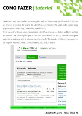 46LibreOffice Magazine – Agosto 2016 |
COMO FAZER | tutorial
Será aberta uma nova janela em seu navegador web (certifique-se de que há conexão). Trata-se
da área de extensões da página do LibreOffice. Alternativamente, você pode acessar essa
página pelo endereço: http://extensions.libreoffice.org
Uma vez na área de extensões, na página do LibreOffice, procure por “Italian and Latin spelling
dictionaries”. Se você digitar apenas “italiano” como termo de busca, também conseguirá
encontrá-lo. Antes de acionar a busca, escolha a opção “Dictionaries of different languages for
all program modules”, na lista correspondente. Veja a figura abaixo.
 