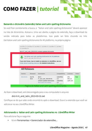 47LibreOffice Magazine – Agosto 2016 |
COMO FAZER | tutorial
Ao fazer o download, será descarregado para o seu computador o arquivo:
dict-it-it_and_latin_2013-03-31.oxt
Certifique-se de que sabe onde encontrá-lo após o download. Essa é a extensão que você vai
adicionar no seu LibreOffice Writer.
Adicionando o Italian and Latin spelling dictionaries no LibreOffice WriterAdicionando o Italian and Latin spelling dictionaries no LibreOffice Writer
Para adicionar faça o seguinte:
● Vá em Ferramentas > Gerenciador de extensões...
Baixando o dicionário (extensão) Italian and Latin spelling dictionariesBaixando o dicionário (extensão) Italian and Latin spelling dictionaries
Se você fizer corretamente a busca, o “Italian and Latin spelling dictionaries” deverá aparecer
na lista de dicionários. Acesse-o. Uma vez aberta a página da extensão, faça o download da
versão indicada para todas as plataformas. Isso pode ser feito clicando no link:
Get Italian and Latin spelling dictionaries for All platforms, na própria página
 