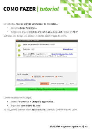 48LibreOffice Magazine – Agosto 2016 |
COMO FAZER | tutorial
Será aberta a caixa de diálogo Gerenciador de extensões...
● Clique no botão Adicionar...
● Selecione o arquivo dict-it-it_and_latin_2013-03-31.oxt e clique em Abrir.
Outra caixa de diálogo será aberta, solicitando a confirmação. Confirme.
Caixa de dialogo Gerenciador de extensão
Confira o sucesso da instalação.
●
Acesse Ferramentas > Ortografia e gramática…
● Expanda o item Idioma do texto.
Na lista, deverá aparecer o item Italiano (Itália). Aparecerá também o idioma Latim.
 