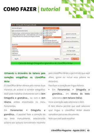 49LibreOffice Magazine – Agosto 2016 |
COMO FAZER | tutorial
pelo LibreOffice Writer, e permitindo que você
altere, ignore ou inclua essa palavra no
dicionário.
Para fazer a correção em língua italiana:
● Em Ferramentas > Ortografia e
gramática... em Idioma do texto
selecione o item Italiano (Itália).
Inicie a correção após selecionar o item.
O item Idioma permite que você selecione
qual língua o LibreOffice Writer deverá
considerar para o seu documento.
Note que você pode escolher:
Utilizando o dicionário de italiano paraUtilizando o dicionário de italiano para
correções ortográficas no LibreOfficecorreções ortográficas no LibreOffice
WriteWriter
O LibreOffice Writer oferece pelo menos duas
maneiras de acionar o corretor ortográfico.
Você pode trabalhar diretamente com o item
Ortografia e gramática... ou com o item
Idioma, ambos encontrados no menu
Ferramentas.
Em Ferramentas > Ortografia e
gramática... é possível fazer a correção do
seu texto manualmente, selecionando
palavra por palavra considerada incorreta
Caixa de dialogo Ortografia e gramática do LibreOffice Writer
 