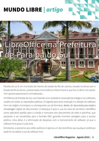 5LibreOffice Magazine – Agosto 2016 |
PorPor Luiz Fernando Rezende CoutinhoLuiz Fernando Rezende Coutinho
MUNDO LIBRE | artigo
LibreOffice na PrefeituraLibreOffice na Prefeitura
de Paraíba do Sulde Paraíba do Sul
Paraíba do sul é um município do interior do estado do Rio de Janeiro, situado na divisa com o
Estado de Minas Gerais, caracterizado como Estância Hidromineral e que fica a 138 km da capital.
Tem aproximadamente 41 mil habitantes.
A Prefeitura de Paraíba do Sul, vem fazendo uma verdadeira revolução tecnológica nos softwares
usados em todas as repartições públicas. O segredo para essa revolução é a adoção de software
livre nos órgãos municipais e o consequente uso de formatos abertos de documentosparacriaçãoe
armazenagem digital de documentos. O destaque é para o uso da suíte de escritório LibreOffice
como aplicativo padrão para a criação e manuseio dos documentos de texto e planilhas, que
passaram a ser convertidos para o formato ODF, gerando enormes vantagens para o serviço
público. Uma delas é a eliminação de despesas com o licenciamento de software, já que o
software livre possui custo zero.
Entretanto, a economia aos cofres públicos é apenas um dos benefícios que qualquer prefeitura
pode ter ao adotar o uso do software livre.
 