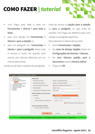 50LibreOffice Magazine – Agosto 2016 |
COMO FAZER | tutorial
antes de acionar as opções para a seleção
ou para o parágrafo, ou seja, antes de
escolher uma língua de referência para uma
seleção ou parágrafo específicos.
Para selecionar o idioma do seu texto:
● Vá em Ferramentas > Opções
● Na caixa de dialogo Opções clique em
Configurações de idiomas > Idiomas
● No item Idiomas padrão para o
documento escolha Italiano (Itália)
● Clique em OK.
● uma língua para todo o texto em
Ferramentas > Idioma > para todo o
texto,
● para uma seleção em Ferramentas >
Idioma > para a seleção ou
● para um parágrafo em Ferramentas >
Idioma > para o parágrafo. Nesse caso
o recurso é muito útil quando você
precisa usar idiomas diferentes em um
mesmo documento.
Lembre-se de fazer a seleção dos parágrafos
Caixa de dialogo Opções – Configurações de Idioma - Idiomas
 
