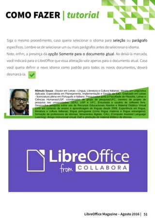 51LibreOffice Magazine – Agosto 2016 |
COMO FAZER | tutorial
Siga o mesmo procedimento, caso queira selecionar o idioma para seleção ou parágrafo
específicos. Lembre-se de selecionar um ou mais parágrafos antes de selecionar o idioma.
Note, enfim, a presença da opção Somente para o documento atual. Ao deixá-la marcada,
você indicará para o LibreOffice que essa alteração vale apenas para o documento atual. Caso
você queira definir o novo idioma como padrão para todos os novos documentos, deverá
desmarcá-la.
Rômulo Souza - Doutor em Letras - Língua, Literatura e Cultura Italianas. Mestre em Linguística
Aplicada. Especialista em Planejamento, Implementação e Gestão da EaD. Graduado em Letras
- licenciatura plena em Português e Italiano. Pesquisador junto à Faculdade de Filosofia, Letras e
Ciências Humanas/USP; coordenador de grupo de pesquisa/UFC; membro de projeto de
pesquisa nas universidades: UERJ, USP e UFC. Entusiasta e usuário de software livre.
Desenvolve pesquisa sobre uso de Recursos Educacionais Abertos e Material Didático Virtual
Livre em contexto de ensino e aprendizagem de línguas desde 2008. Experiência em língua,
literatura e cultura italianas; língua portuguesa (como língua materna e língua estrangeira);
formação de professores de idiomas; letramentos digitais; CALL (Computer Assisted Language
Learning); design instrucional virtual; EaD e produção de material didático de idiomas.
 