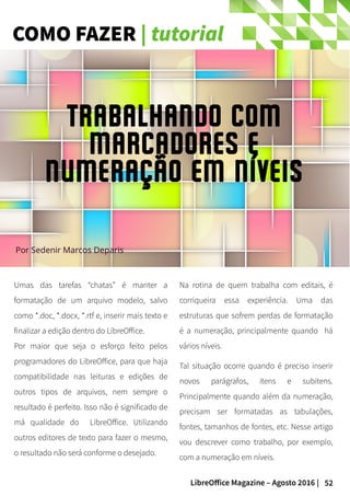 52LibreOffice Magazine – Agosto 2016 |
COMO FAZER | tutorial
Umas das tarefas “chatas” é manter a
formatação de um arquivo modelo, salvo
como *.doc, *.docx, *.rtf e, inserir mais texto e
finalizar a edição dentro do LibreOffice.
Por maior que seja o esforço feito pelos
programadores do LibreOffice, para que haja
compatibilidade nas leituras e edições de
outros tipos de arquivos, nem sempre o
resultado é perfeito. Isso não é significado de
má qualidade do LibreOffice. Utilizando
outros editores de texto para fazer o mesmo,
o resultado não será conforme o desejado.
Na rotina de quem trabalha com editais, é
corriqueira essa experiência. Uma das
estruturas que sofrem perdas de formatação
é a numeração, principalmente quando há
vários níveis.
Tal situação ocorre quando é preciso inserir
novos parágrafos, itens e subitens.
Principalmente quando além da numeração,
precisam ser formatadas as tabulações,
fontes, tamanhos de fontes, etc. Nesse artigo
vou descrever como trabalho, por exemplo,
com a numeração em níveis.
Por Sedenir Marcos Deparis
Trabalhando com
Marcadores e
numeração em níveis
 