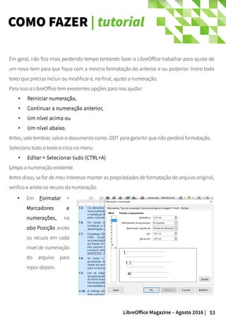53LibreOffice Magazine – Agosto 2016 |
COMO FAZER | tutorial
Em geral, não fico mais perdendo tempo tentando fazer o LibreOffice trabalhar para ajuste de
um novo item para que fique com a mesma formatação do anterior e ou posterior. Insiro todo
texto que preciso incluir ou modificar e, no final, ajusto a numeração.
Para isso o LibreOffice tem excelentes opções para nos ajudar:
● Reiniciar numeração,
● Continuar a numeração anterior,
● Um nível acima ou
● Um nível abaixo.
Antes, vale lembrar, salvo o documento como .ODT para garantir que não perderá formatação.
Seleciono todo o texto e clico no menu
● Editar > Selecionar tudo (CTRL+A)
LimLimpo a numeração existente.
Antes disso, se for de meu interesse manter as propriedades de formatação do arquivo original,
verifico e anoto os recuos da numeração.
● Em Formatar >
Marcadores e
numerações, na
aba Posição anoto
os recuos em cada
nível de numeração
do arquivo para
repor depois.
 