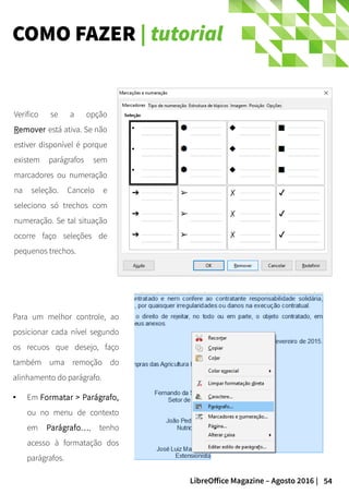 54LibreOffice Magazine – Agosto 2016 |
COMO FAZER | tutorial
Para um melhor controle, ao
posicionar cada nível segundo
os recuos que desejo, faço
também uma remoção do
alinhamento do parágrafo.
● Em Formatar > Parágrafo,
ou no menu de contexto
em Parágrafo…, tenho
acesso à formatação dos
parágrafos.
Verifico se a opção
Remover está ativa. Se não
estiver disponível é porque
existem parágrafos sem
marcadores ou numeração
na seleção. Cancelo e
seleciono só trechos com
numeração. Se tal situação
ocorre faço seleções de
pequenos trechos.
 
