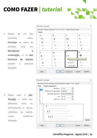 56LibreOffice Magazine – Agosto 2016 |
COMO FAZER | tutorial
● Passo para a aba
Posição e insiro nos
diferentes níveis os
alinhamentos e recuos
anteriores ou valores
novos conforme
desejado.
● Através de um dos
caminhos –menu
Formatar ou menu de
contexto clico em
Marcadores e
numeração... e na aba
Estrutura de tópicos
escolho a estrutura
desejada.
 