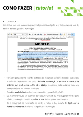 57LibreOffice Magazine – Agosto 2016 |
COMO FAZER | tutorial
● Parágrafo por parágrafo ou entre os blocos de parágrafos que serão tópicos e subtópicos
através do clique do mouse, utilizo Reiniciar numeração, Continuar a numeração
anterior, Um nível acima ou Um nível abaixo, e posiciono cada parágrafo como um
tópico subtópico (ou Nível ou subníveis).
● Com Um nível abaixo transformo o que era nível 1, para nível 2, nível 3…
● Da mesma forma, se um subnível, deve assumir um sub ou nível superior (nível 3 para
nível 2, por exemplo) usando Um nível acima, desloco para o nível desejado.
● Se a sequencial de numeração se perder e voltar a 1.x, através de Continuar a
numeração anterior, mantenho a sequência da numeração.
● Clico em OK.
O texto fica com uma numeração sequencial para cada parágrafo, sem tópicos. Agora é hora de
fazer os devidos ajustes na numeração.
 