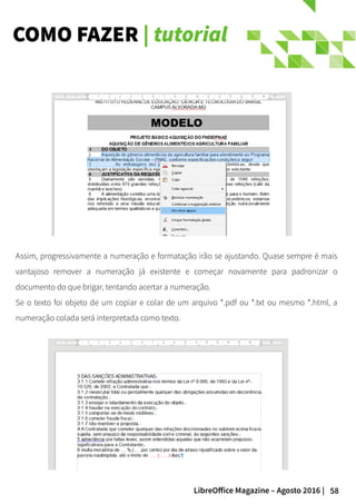 58LibreOffice Magazine – Agosto 2016 |
COMO FAZER | tutorial
Assim, progressivamente a numeração e formatação irão se ajustando. Quase sempre é mais
vantajoso remover a numeração já existente e começar novamente para padronizar o
documento do que brigar, tentando acertar a numeração.
Se o texto foi objeto de um copiar e colar de um arquivo *.pdf ou *.txt ou mesmo *.html, a
numeração colada será interpretada como texto.
 