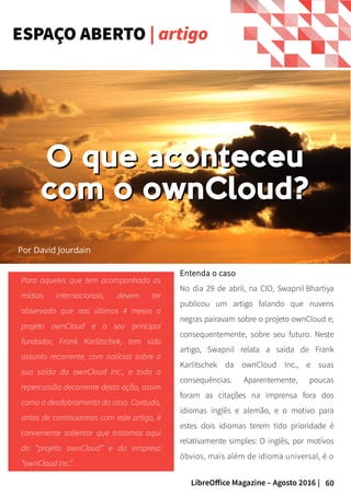60LibreOffice Magazine – Agosto 2016 |
Para aqueles que tem acompanhado as
mídias internacionais, devem ter
observado que nos últimos 4 meses o
projeto ownCloud e o seu principal
fundador, Frank Karlitschek, tem sido
assunto recorrente, com notícias sobre a
sua saída da ownCloud Inc., e toda a
repercussão decorrente desta ação, assim
como o desdobramento do caso. Contudo,
antes de continuarmos com este artigo, é
conveniente salientar que tratamos aqui
do “projeto ownCloud” e da empresa
“ownCloud Inc.”.
Entenda o caso
No dia 29 de abril, na CIO, Swapnil Bhartiya
publicou um artigo falando que nuvens
negras pairavam sobre o projeto ownCloud e,
consequentemente, sobre seu futuro. Neste
artigo, Swapnil relata a saída de Frank
Karlitschek da ownCloud Inc., e suas
consequências. Aparentemente, poucas
foram as citações na imprensa fora dos
idiomas inglês e alemão, e o motivo para
estes dois idiomas terem tido prioridade é
relativamente simples: O inglês, por motívos
óbvios, mais além de idioma universal, é o
ESPAÇO ABERTO | artigo
Por David Jourdain
O que aconteceuO que aconteceu
com o ownCloud?com o ownCloud?
 